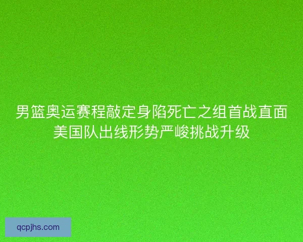 男篮奥运赛程敲定身陷死亡之组首战直面美国队出线形势严峻挑战升级