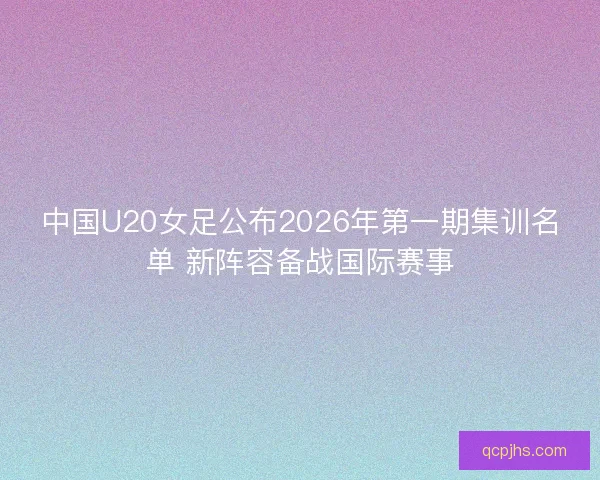 中国U20女足公布2026年第一期集训名单 新阵容备战国际赛事