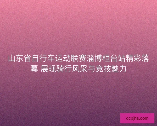 山东省自行车运动联赛淄博桓台站精彩落幕 展现骑行风采与竞技魅力