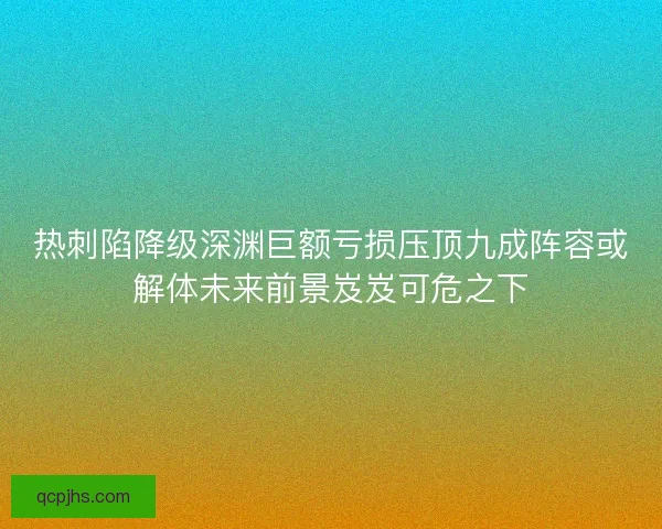 热刺陷降级深渊巨额亏损压顶九成阵容或解体未来前景岌岌可危之下