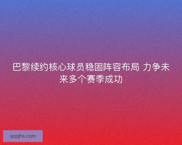 巴黎续约核心球员稳固阵容布局 力争未来多个赛季成功
